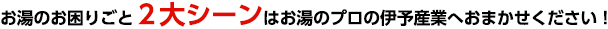 お湯のお困りごと２大シーンはお湯のプロの伊予産業へおまかせください！