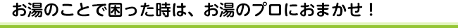お湯のことで困った時は、お湯のプロにおまかせ!