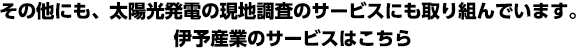 その他にも、太陽光発電の現地調査のサービスにも取り組んでいます。伊予産業のサービスはこちら