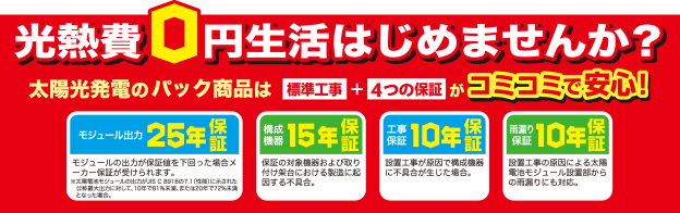光熱費０円生活はじめませんか？太陽光発電のパック商品は標準工事+4つの保証がコミコミで安心！モジュール出力25年保証、構成機器15年保証、工事保証10年保証、雨漏り保証10年保証。