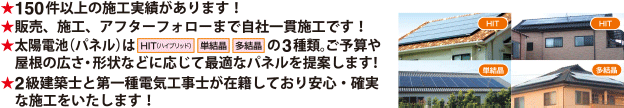 150件以上の施工実績があります！販売、施工、アフターフォローまで自社一貫施工です！太陽電池（パネル）は3種類。ご予算や屋根の広さ・形状などに応じて最適なパネルを提案します！2級建築士と第一種電気工事士が在籍しており安心・確実な施工をいたします！